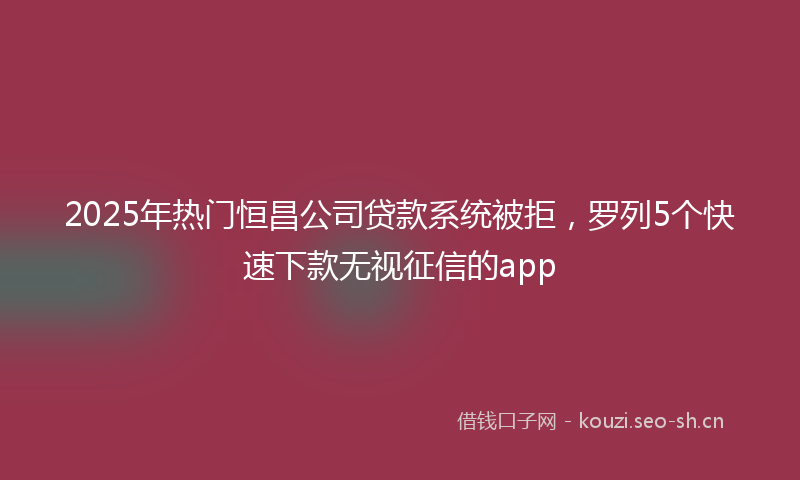 2025年热门恒昌公司贷款系统被拒，罗列5个快速下款无视征信的app