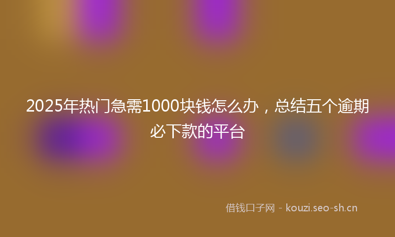 2025年热门急需1000块钱怎么办，总结五个逾期必下款的平台