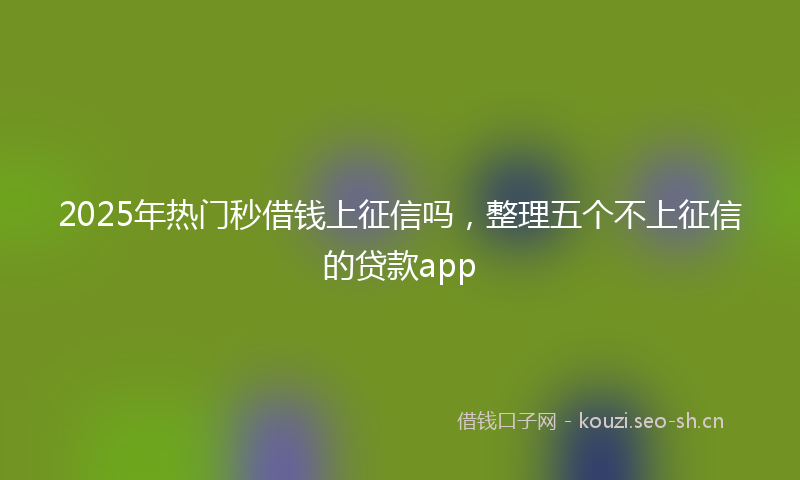 2025年热门秒借钱上征信吗，整理五个不上征信的贷款app