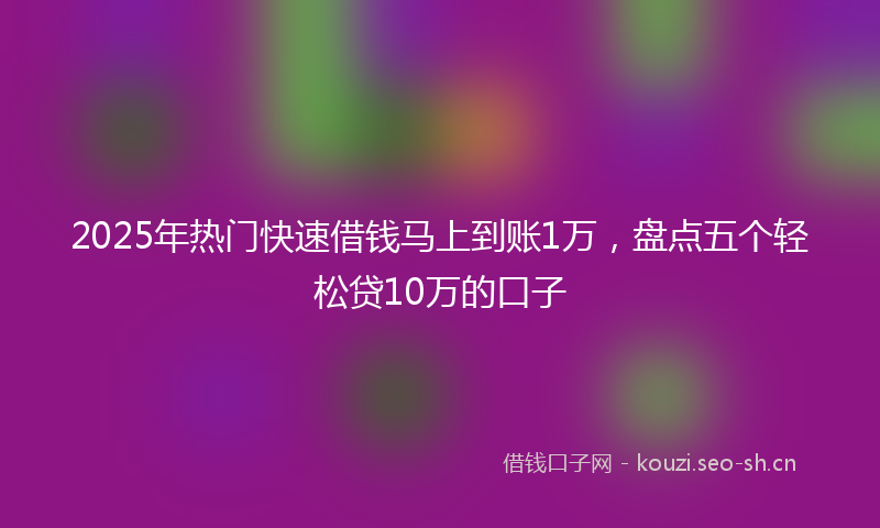 2025年热门快速借钱马上到账1万，盘点五个轻松贷10万的口子