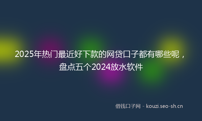 2025年热门最近好下款的网贷口子都有哪些呢,盘点五个2024放水软件