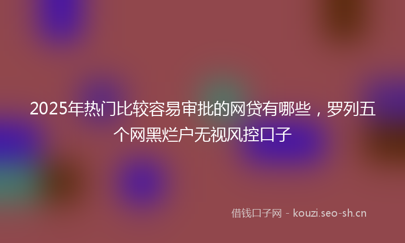 2025年热门比较容易审批的网贷有哪些，罗列五个网黑烂户无视风控口子