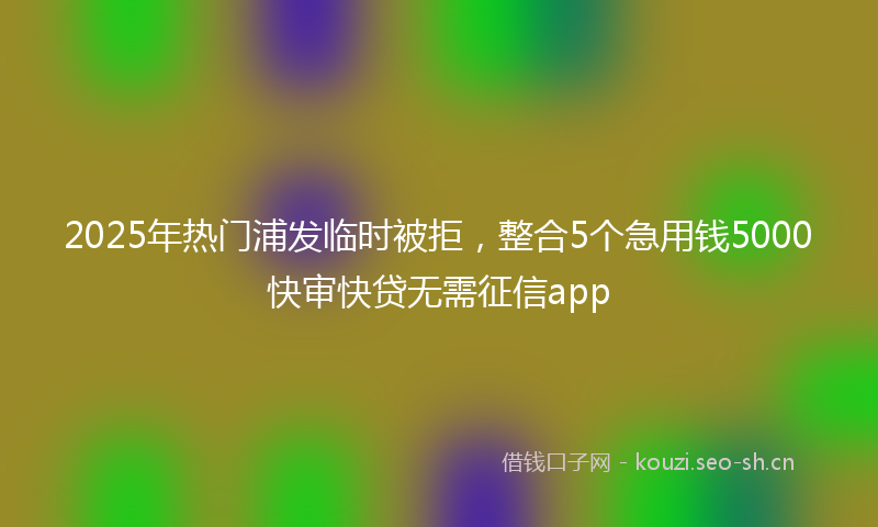 2025年热门浦发临时被拒，整合5个急用钱5000快审快贷无需征信app