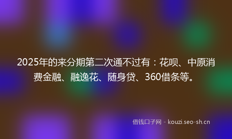 2025年的来分期第二次通不过有：花呗、中原消费金融、融逸花、随身贷、360借条等。