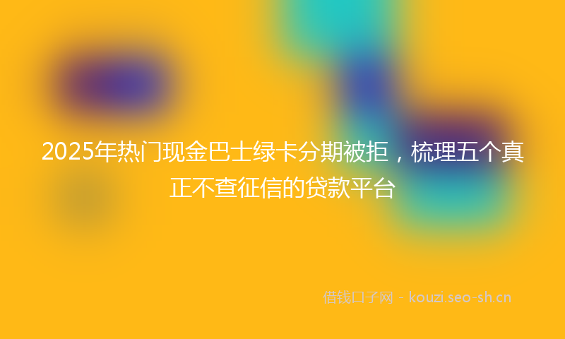 2025年热门现金巴士绿卡分期被拒，梳理五个真正不查征信的贷款平台