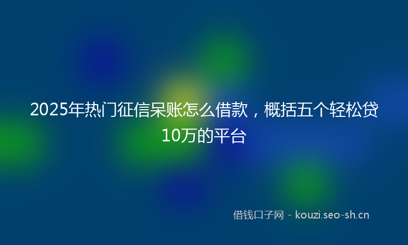 2025年热门征信呆账怎么借款，概括五个轻松贷10万的平台
