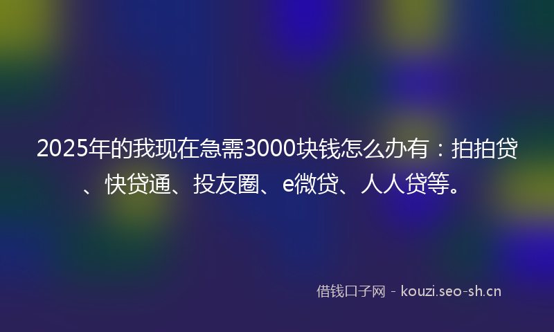 2025年的我现在急需3000块钱怎么办有：拍拍贷、快贷通、投友圈、e微贷、人人贷等。