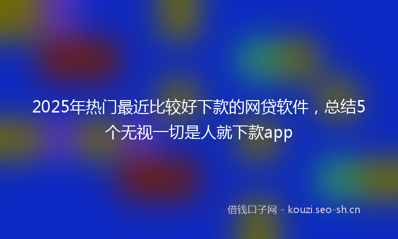 2025年热门最近比较好下款的网贷软件，总结5个无视一切是人就下款app