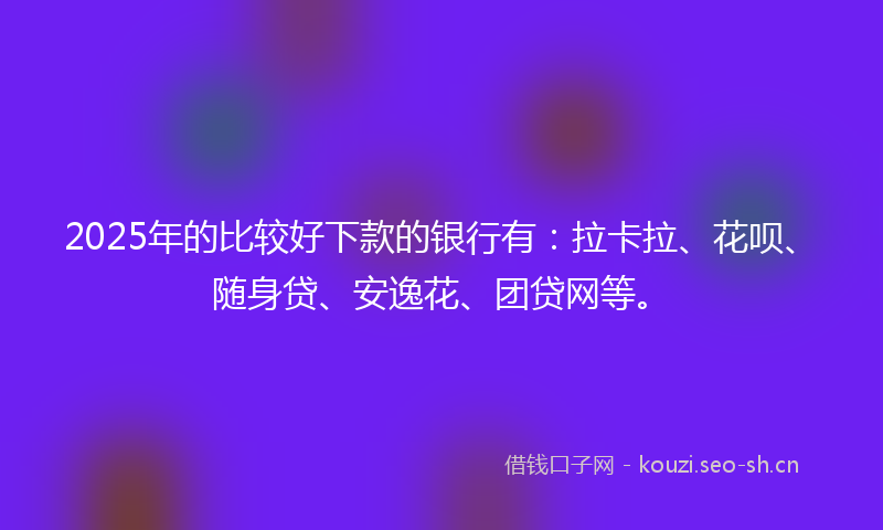 2025年的比较好下款的银行有：拉卡拉、花呗、随身贷、安逸花、团贷网等。