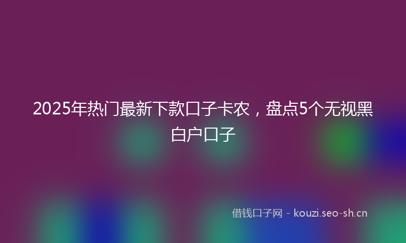 2025年热门最新下款口子卡农，盘点5个无视黑白户口子