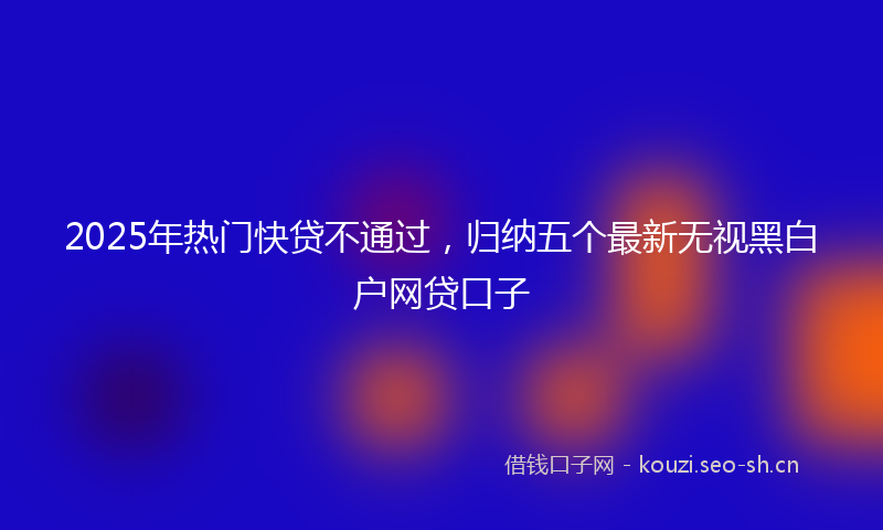 2025年热门快贷不通过，归纳五个最新无视黑白户网贷口子