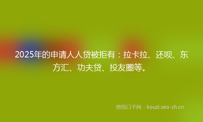 2025年的申请人人贷被拒有：拉卡拉、还呗、东方汇、功夫贷、投友圈等。