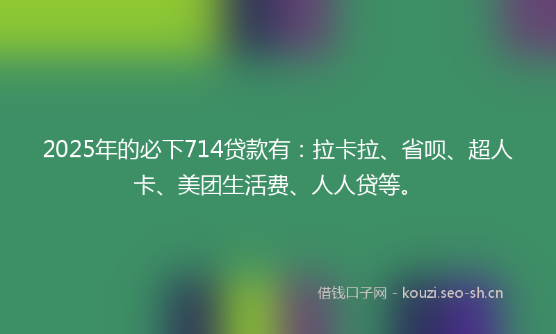 2025年的必下714贷款有：拉卡拉、省呗、超人卡、美团生活费、人人贷等。