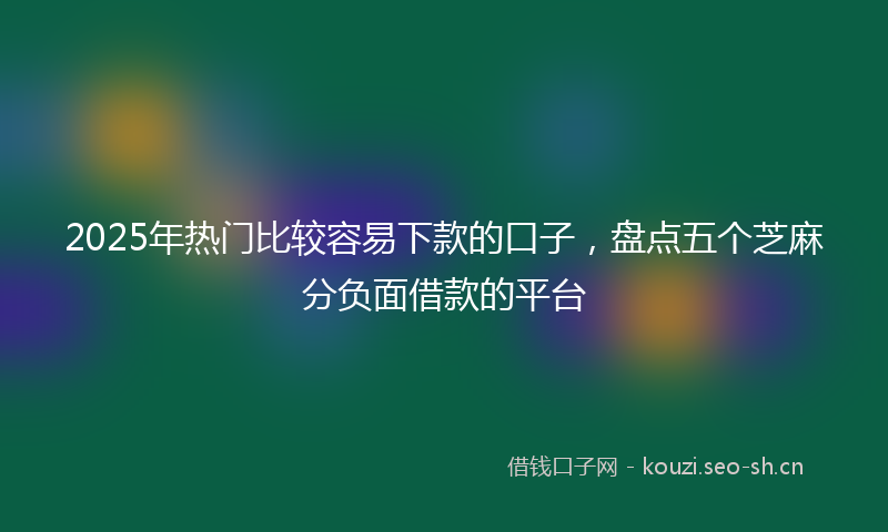 2025年热门比较容易下款的口子，盘点五个芝麻分负面借款的平台