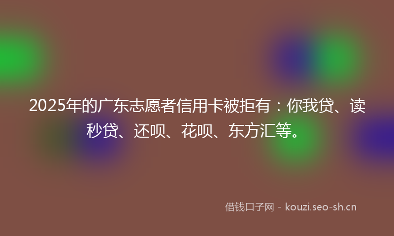 2025年的广东志愿者信用卡被拒有：你我贷、读秒贷、还呗、花呗、东方汇等。