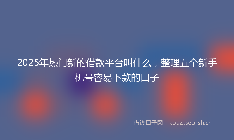 2025年热门新的借款平台叫什么，整理五个新手机号容易下款的口子