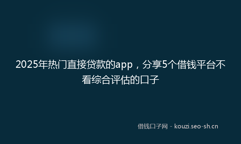 2025年热门直接贷款的app，分享5个借钱平台不看综合评估的口子