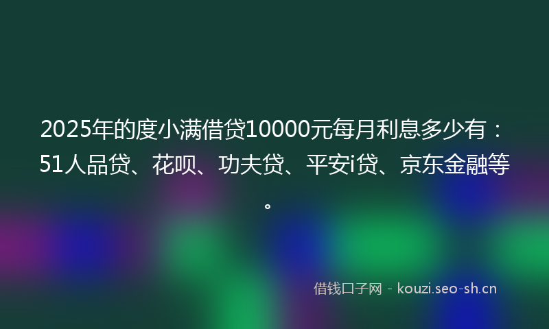 2025年的度小满借贷10000元每月利息多少有:51人品贷、花呗、功夫贷、平安i贷、京东金融等。