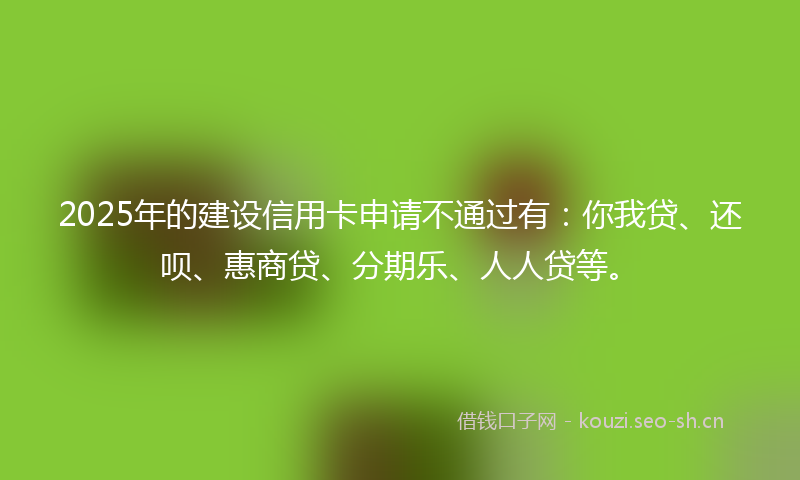 2025年的建设信用卡申请不通过有：你我贷、还呗、惠商贷、分期乐、人人贷等。