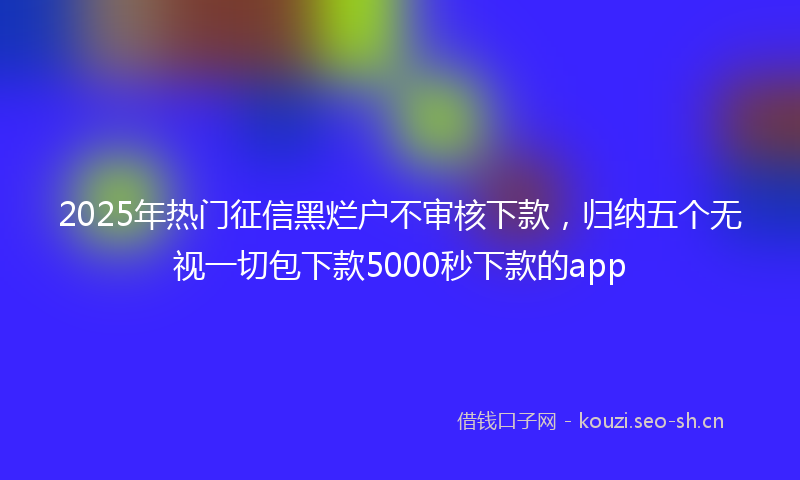 2025年热门征信黑烂户不审核下款，归纳五个无视一切包下款5000秒下款的app