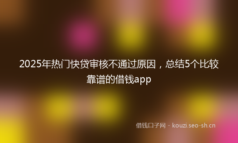 2025年热门快贷审核不通过原因，总结5个比较靠谱的借钱app