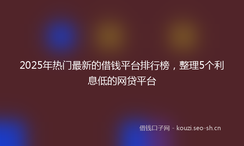 2025年热门最新的借钱平台排行榜，整理5个利息低的网贷平台