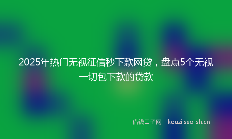 2025年热门无视征信秒下款网贷，盘点5个无视一切包下款的贷款