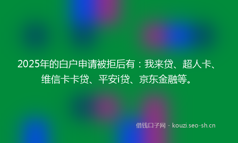 2025年的白户申请被拒后有：我来贷、超人卡、维信卡卡贷、平安i贷、京东金融等。