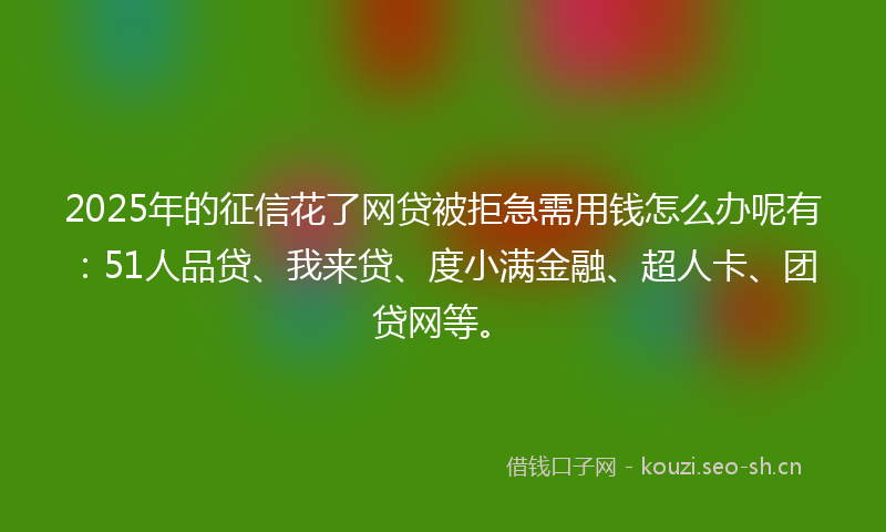 2025年的征信花了网贷被拒急需用钱怎么办呢有：51人品贷、我来贷、度小满金融、超人卡、团贷网等。