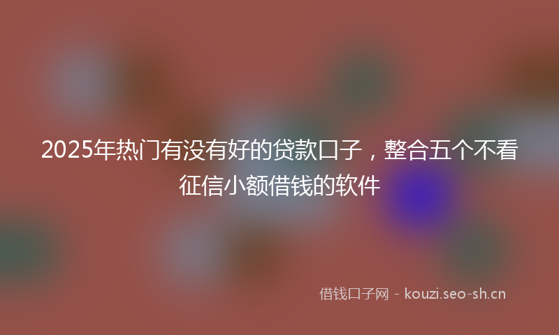 2025年热门有没有好的贷款口子，整合五个不看征信小额借钱的软件
