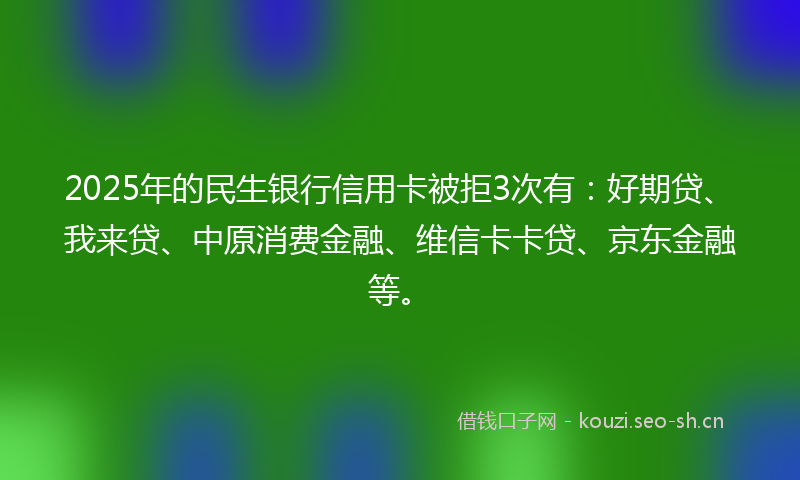 2025年的民生银行信用卡被拒3次有：好期贷、我来贷、中原消费金融、维信卡卡贷、京东金融等。
