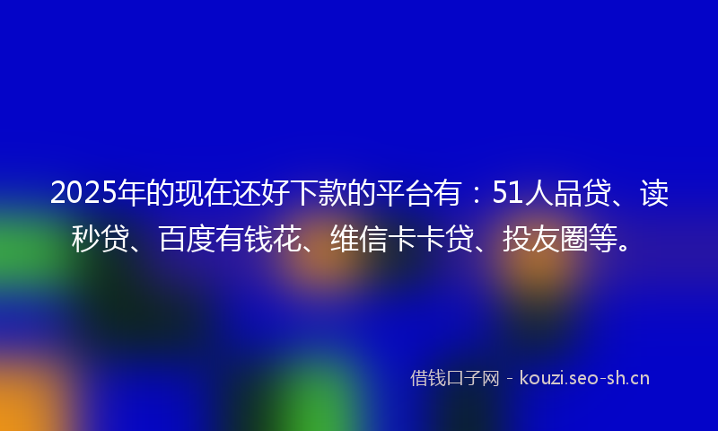 2025年的现在还好下款的平台有：51人品贷、读秒贷、百度有钱花、维信卡卡贷、投友圈等。