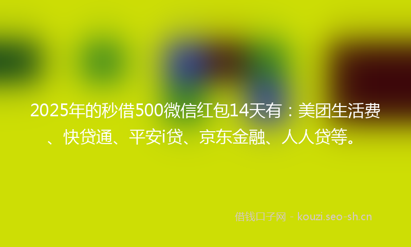 2025年的秒借500微信红包14天有：美团生活费、快贷通、平安i贷、京东金融、人人贷等。