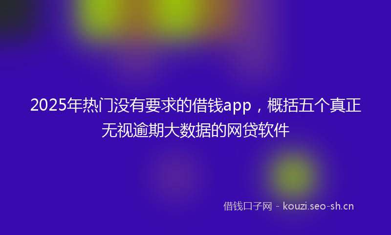 2025年热门没有要求的借钱app，概括五个真正无视逾期大数据的网贷软件