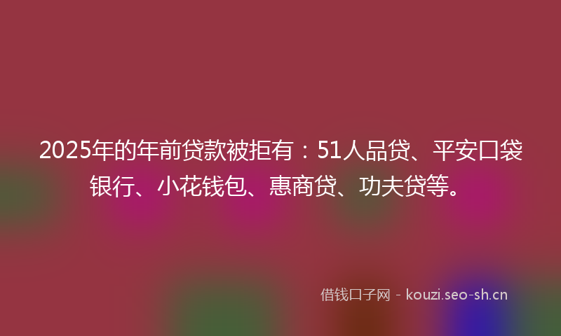 2025年的年前贷款被拒有：51人品贷、平安口袋银行、小花钱包、惠商贷、功夫贷等。