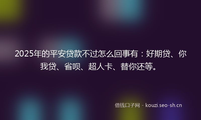 2025年的平安贷款不过怎么回事有：好期贷、你我贷、省呗、超人卡、替你还等。