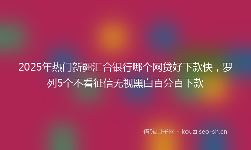 2025年热门新疆汇合银行哪个网贷好下款快,罗列5个不看征信无视黑白百分百下款