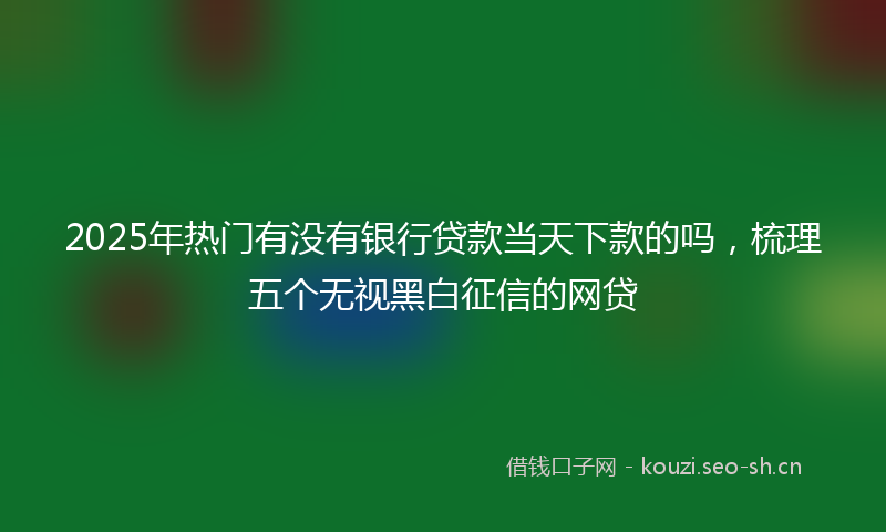 2025年热门有没有银行贷款当天下款的吗,梳理五个无视黑白征信的网贷