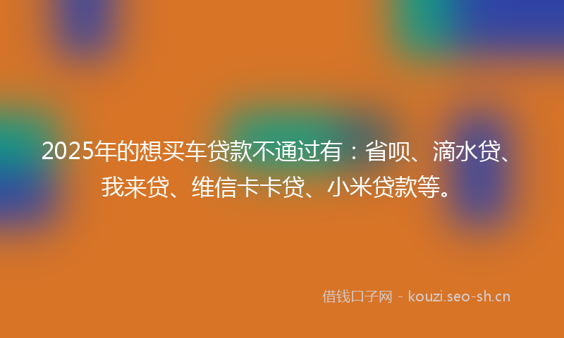 2025年的想买车贷款不通过有：省呗、滴水贷、我来贷、维信卡卡贷、小米贷款等。