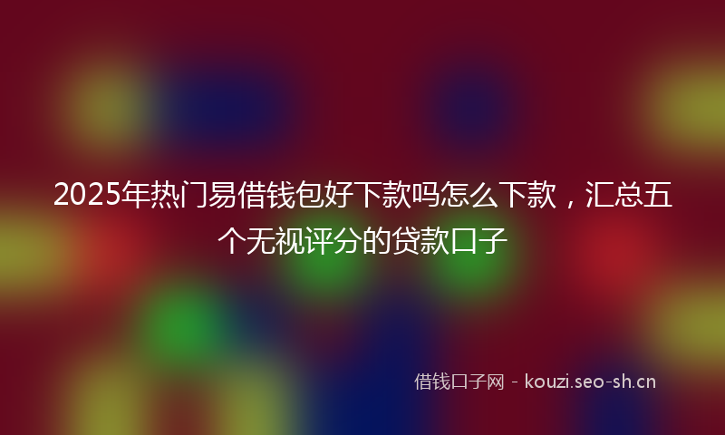 2025年热门易借钱包好下款吗怎么下款，汇总五个无视评分的贷款口子