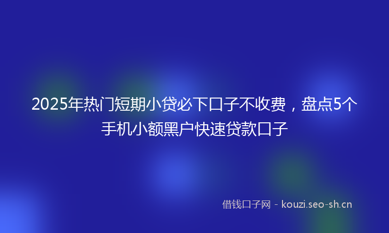 2025年热门短期小贷必下口子不收费，盘点5个手机小额黑户快速贷款口子