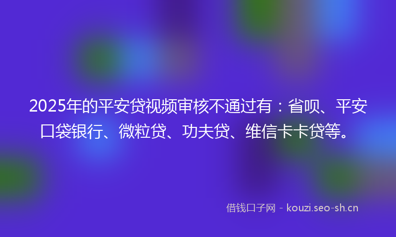 2025年的平安贷视频审核不通过有：省呗、平安口袋银行、微粒贷、功夫贷、维信卡卡贷等。
