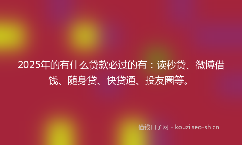 2025年的有什么贷款必过的有:读秒贷、微博借钱、随身贷、快贷通、投友圈等。