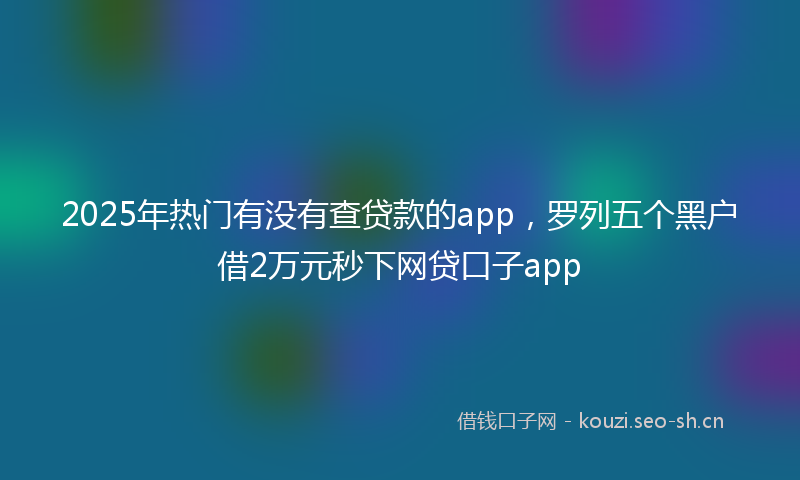 2025年热门有没有查贷款的app，罗列五个黑户借2万元秒下网贷口子app