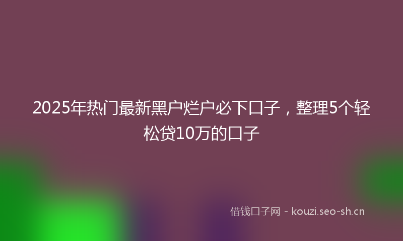 2025年热门最新黑户烂户必下口子，整理5个轻松贷10万的口子