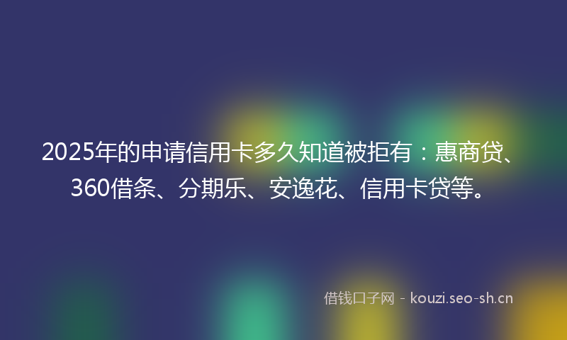 2025年的申请信用卡多久知道被拒有：惠商贷、360借条、分期乐、安逸花、信用卡贷等。
