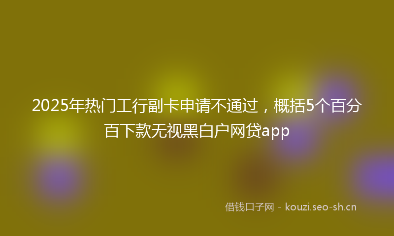 2025年热门工行副卡申请不通过，概括5个百分百下款无视黑白户网贷app