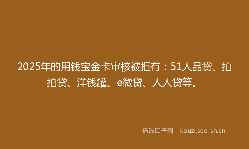2025年的用钱宝金卡审核被拒有：51人品贷、拍拍贷、洋钱罐、e微贷、人人贷等。