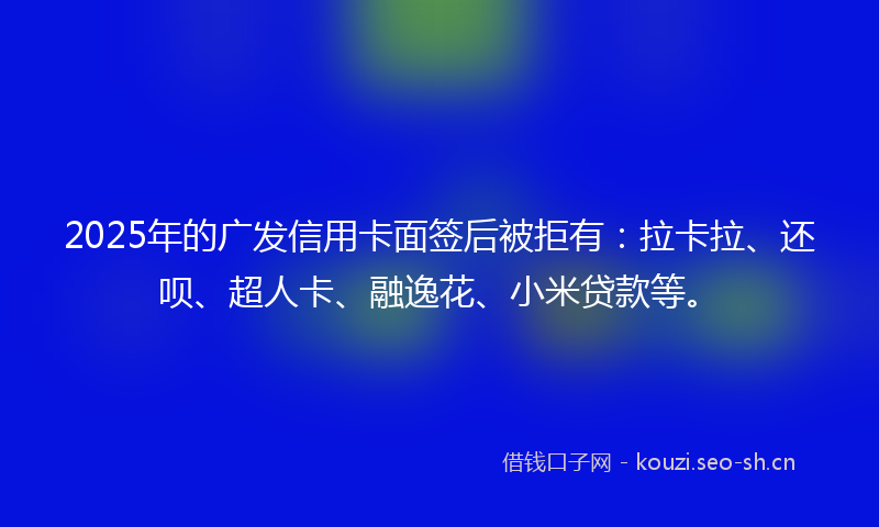 2025年的广发信用卡面签后被拒有:拉卡拉、还呗、超人卡、融逸花、小米贷款等。