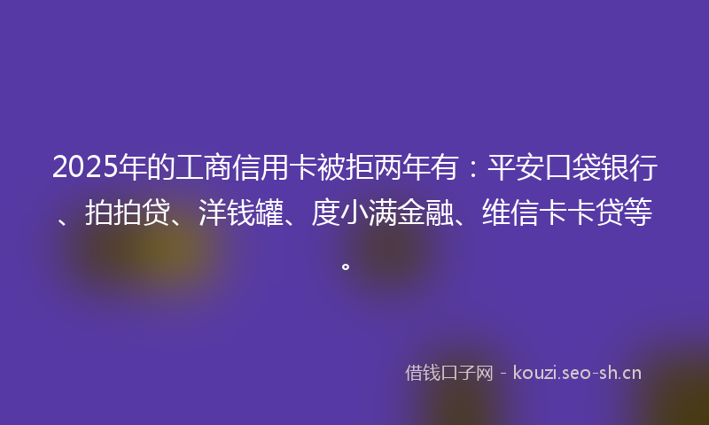 2025年的工商信用卡被拒两年有：平安口袋银行、拍拍贷、洋钱罐、度小满金融、维信卡卡贷等。